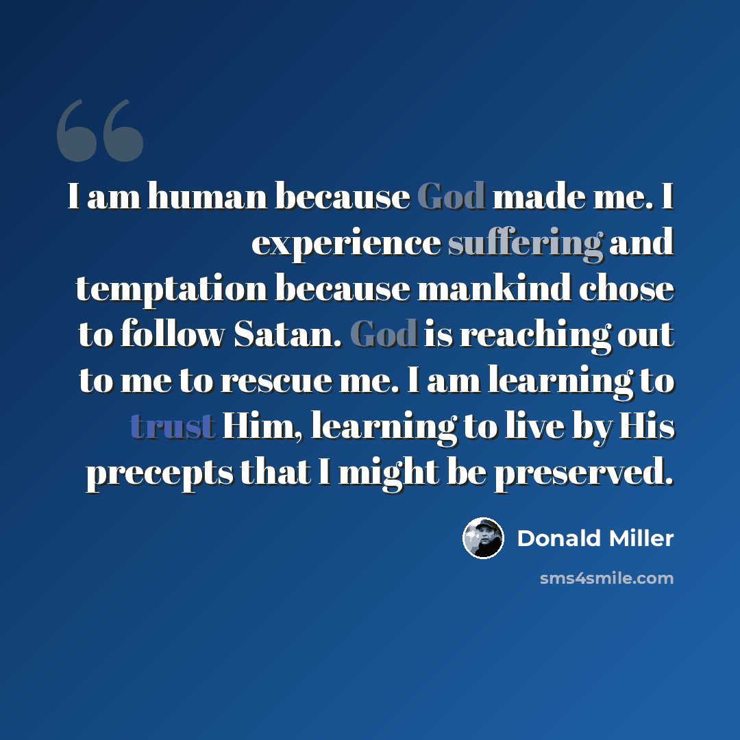 “I am human because God made me. I experience suffering and temptation because mankind chose to follow Satan. God is reaching out to me to rescue me. I am learning to trust Him, learning to live by His precepts that I might be preserved.” quote by Donald Miller