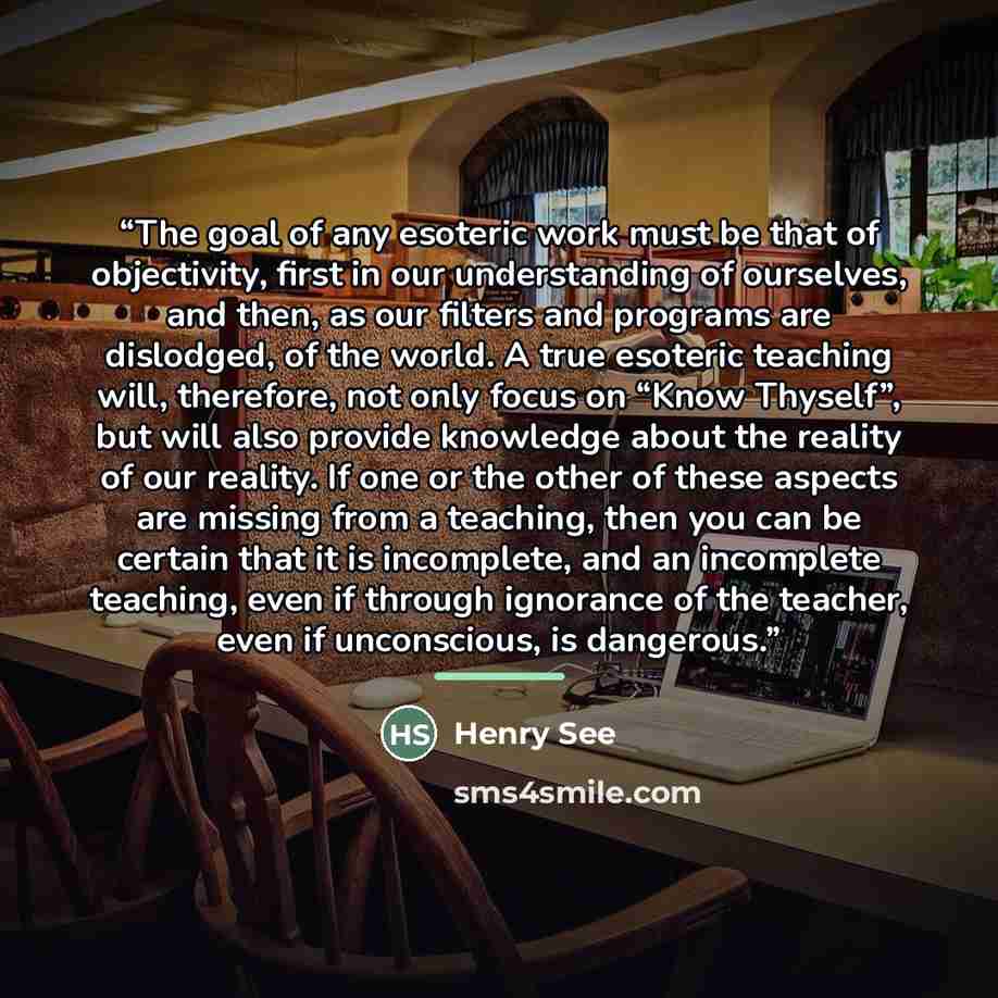“The goal of any esoteric work must be that of objectivity, first in our understanding of ourselves, and then, as our filters and programs are dislodged, of the world. A true esoteric teaching will, therefore, not only focus on “Know Thyself”, but will also provide knowledge about the reality of…” quote by Henry See