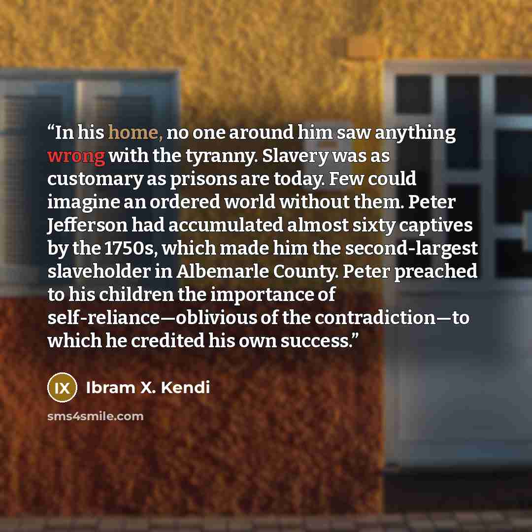 “In his home, no one around him saw anything wrong with the tyranny. Slavery was as customary as prisons are today. Few could imagine an ordered world without them. Peter Jefferson had accumulated almost sixty captives by the 1750s, which made him the second-largest slaveholder in Albemarle County…” quote by Ibram X. Kendi