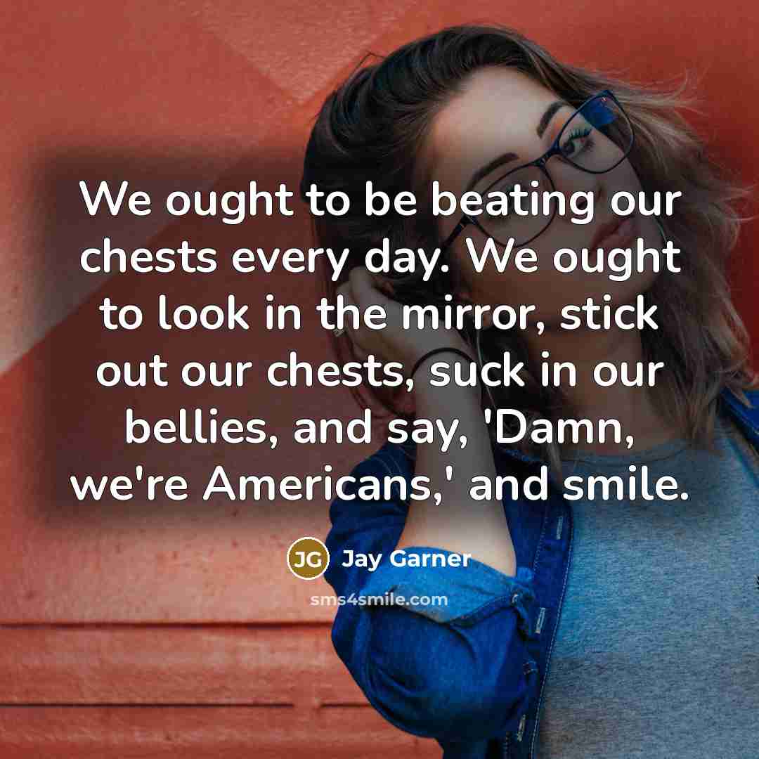 “We ought to be beating our chests every day. We ought to look in the mirror, stick out our chests, suck in our bellies, and say, 'Damn, we're Americans,' and smile.” quote by Jay Garner