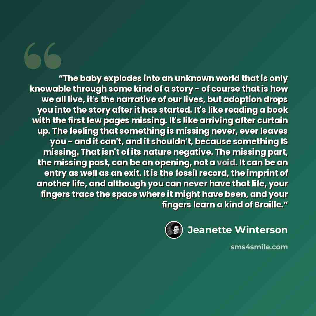 “The baby explodes into an unknown world that is only knowable through some kind of a story - of course that is how we all live, it's the narrative of our lives, but adoption drops you into the story after it has started. It's like reading a book with the first few pages missing. It's like arriving…” quote by Jeanette Winterson