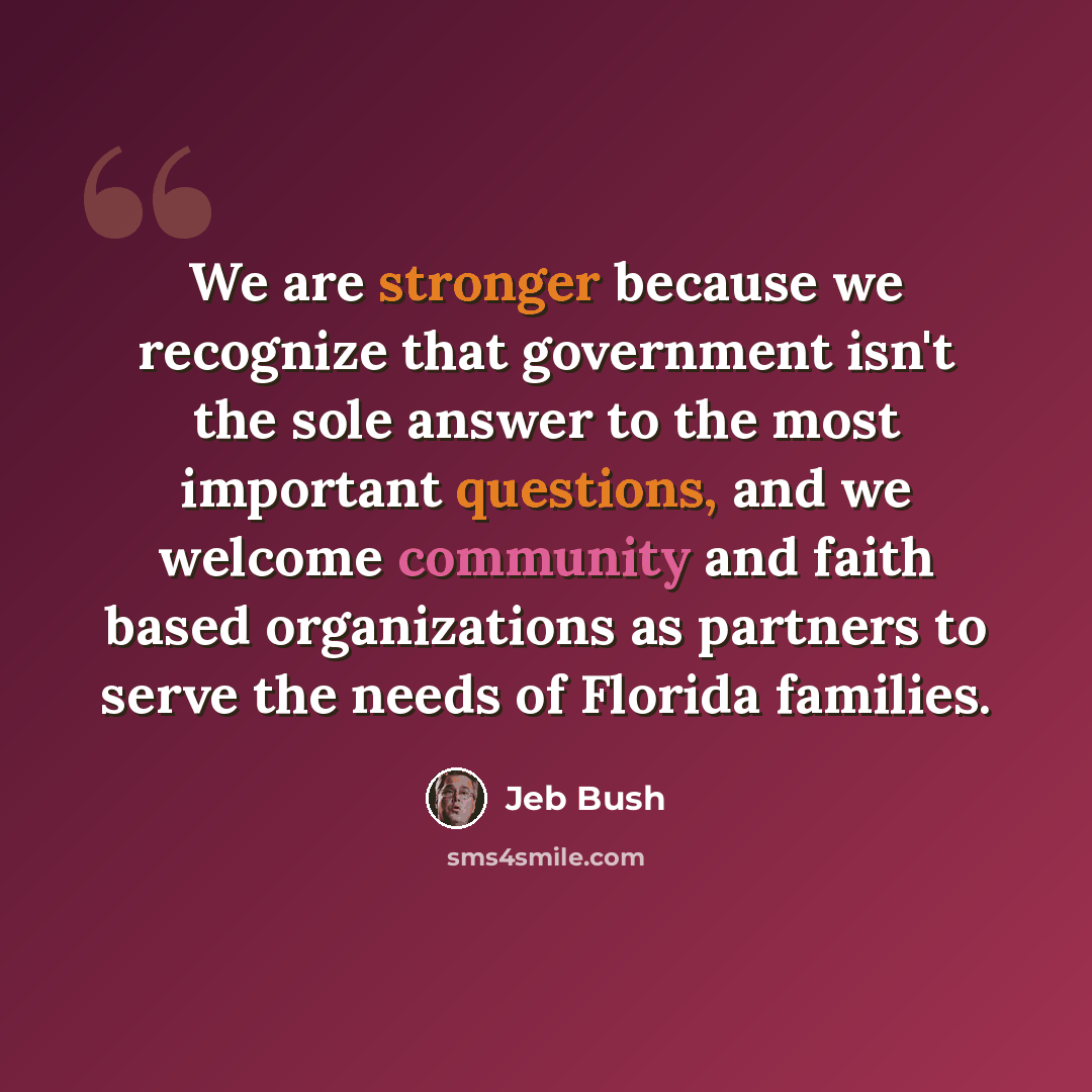 “We are stronger because we recognize that government isn't the sole answer to the most important questions, and we welcome community and faith based organizations as partners to serve the needs of Florida families.” quote by Jeb Bush