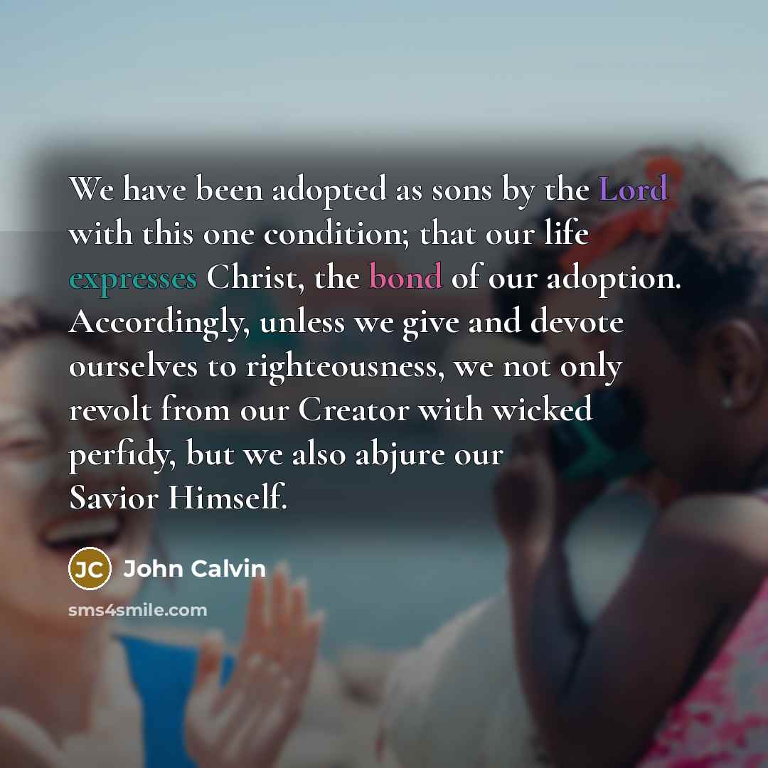 “We have been adopted as sons by the Lord with this one condition; that our life expresses Christ, the bond of our adoption. Accordingly, unless we give and devote ourselves to righteousness, we not only revolt from our Creator with wicked perfidy, but we also abjure our Savior Himself.” quote by John Calvin