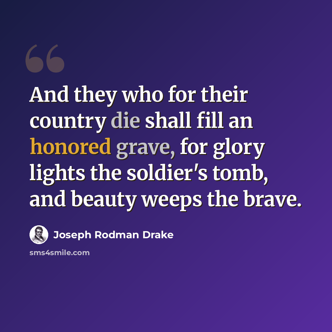 “And they who for their country die shall fill an honored grave, for glory lights the soldier's tomb, and beauty weeps the brave.” quote by Joseph Rodman Drake