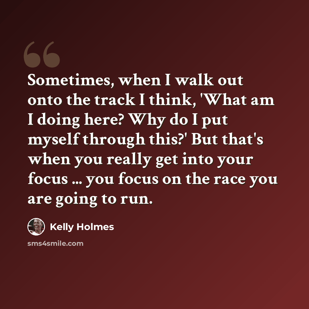 “Sometimes, when I walk out onto the track I think, 'What am I doing here? Why do I put myself through this?' But that's when you really get into your focus ... you focus on the race you are going to run.” quote by Kelly Holmes