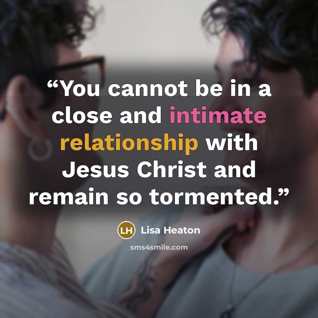 “You cannot be in a close and intimate relationship with Jesus Christ and remain so tormented.” quote by Lisa Heaton