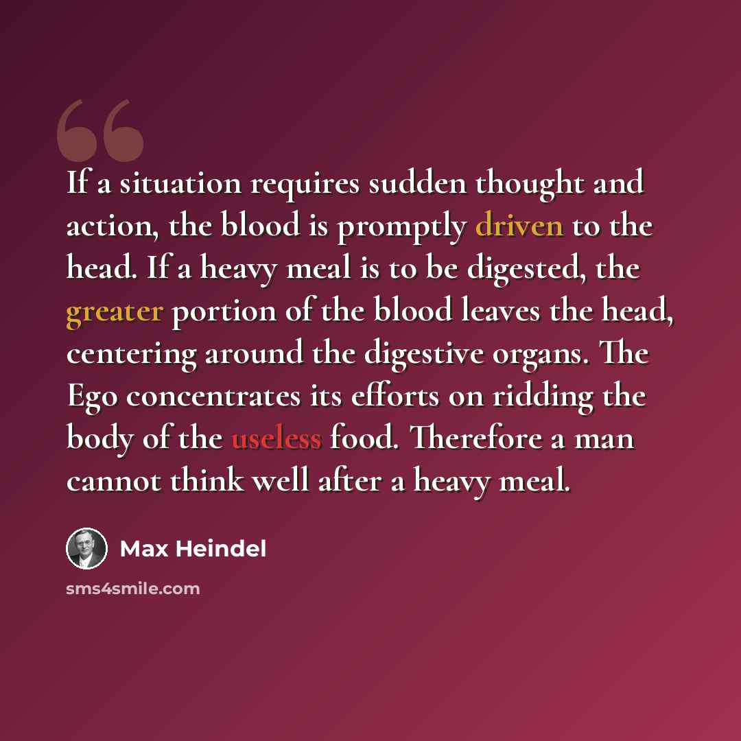 “If a situation requires sudden thought and action, the blood is promptly driven to the head. If a heavy meal is to be digested, the greater portion of the blood leaves the head, centering around the digestive organs. The Ego concentrates its efforts on ridding the body of the useless food…” quote by Max Heindel
