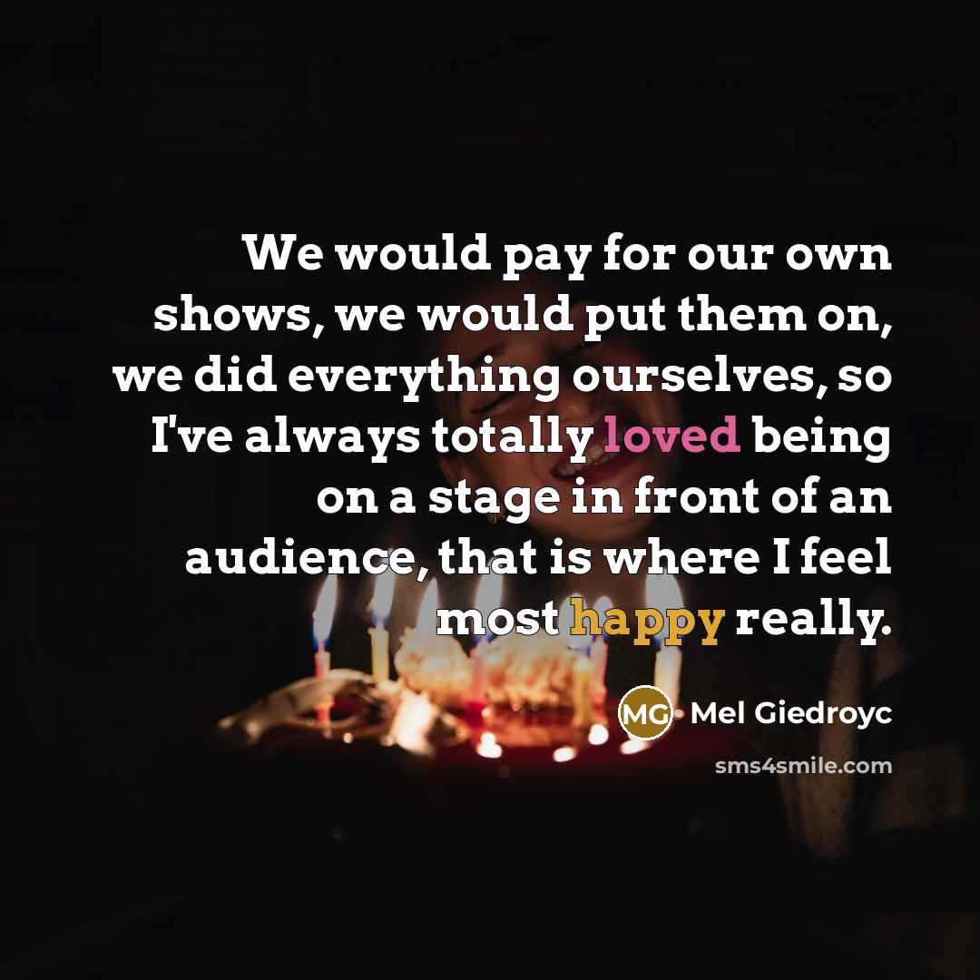 “We would pay for our own shows, we would put them on, we did everything ourselves, so I've always totally loved being on a stage in front of an audience, that is where I feel most happy really.” quote by Mel Giedroyc