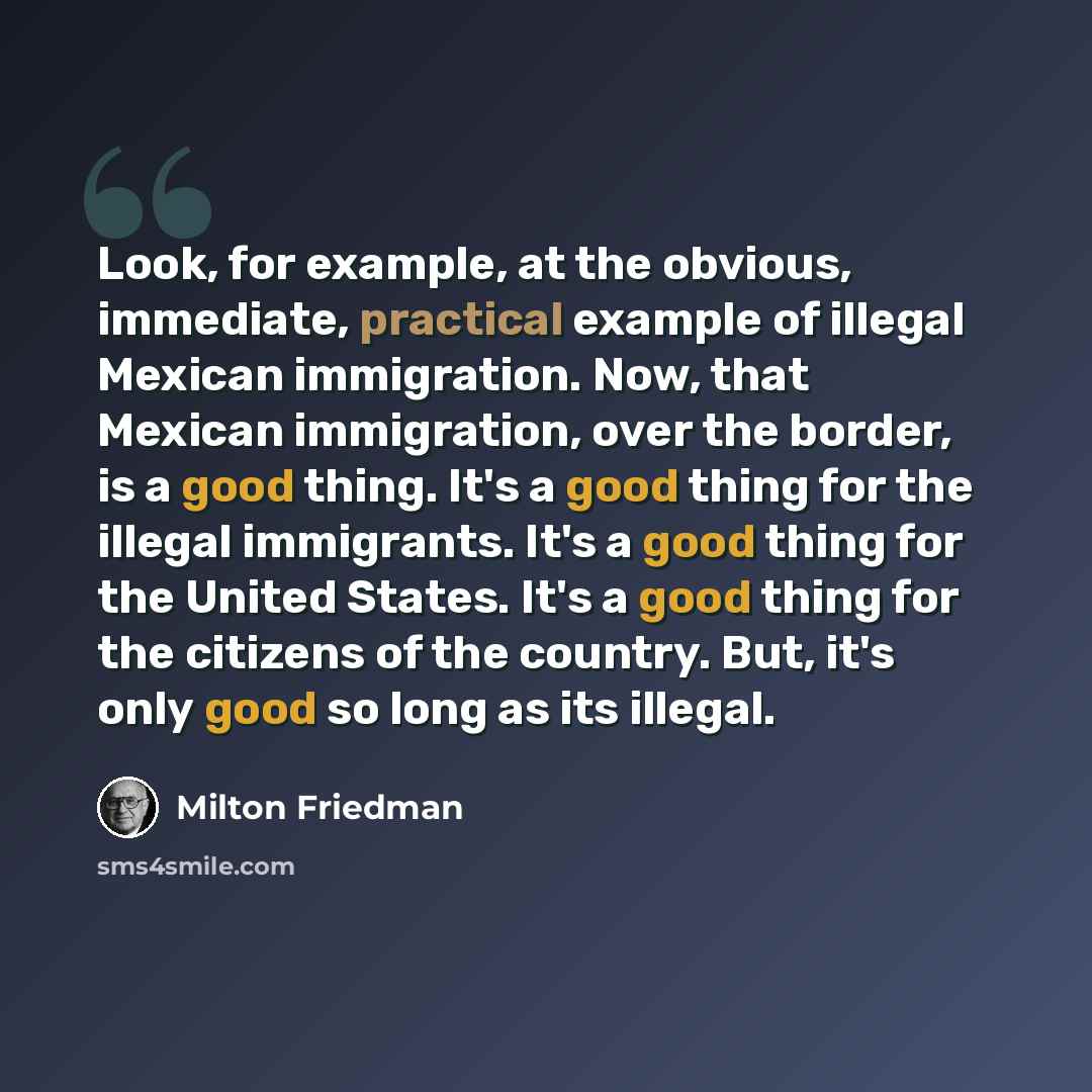“Look, for example, at the obvious, immediate, practical example of illegal Mexican immigration. Now, that Mexican immigration, over the border, is a good thing. It's a good thing for the illegal immigrants. It's a good thing for the United States. It's a good thing for the citizens of the country…” quote by Milton Friedman