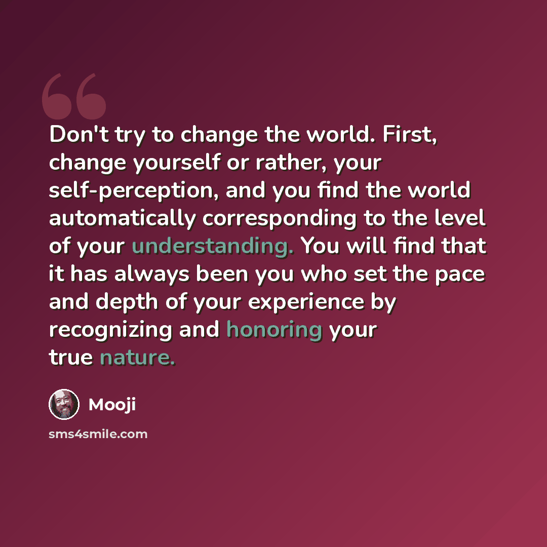 “Don't try to change the world. First, change yourself or rather, your self-perception, and you find the world automatically corresponding to the level of your understanding. You will find that it has always been you who set the pace and depth of your experience by recognizing and honoring your…” quote by Mooji