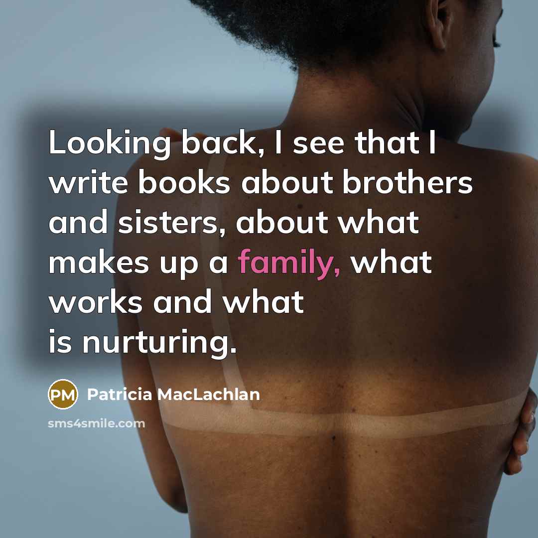 “Looking back, I see that I write books about brothers and sisters, about what makes up a family, what works and what is nurturing.” quote by Patricia MacLachlan