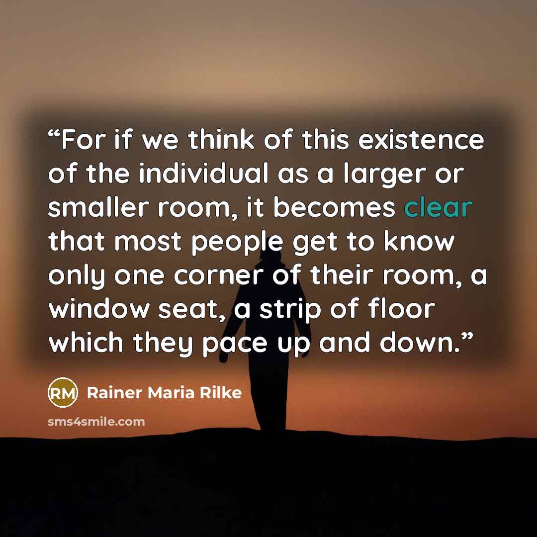 “For if we think of this existence of the individual as a larger or smaller room, it becomes clear that most people get to know only one corner of their room, a window seat, a strip of floor which they pace up and down.” quote by Rainer Maria Rilke