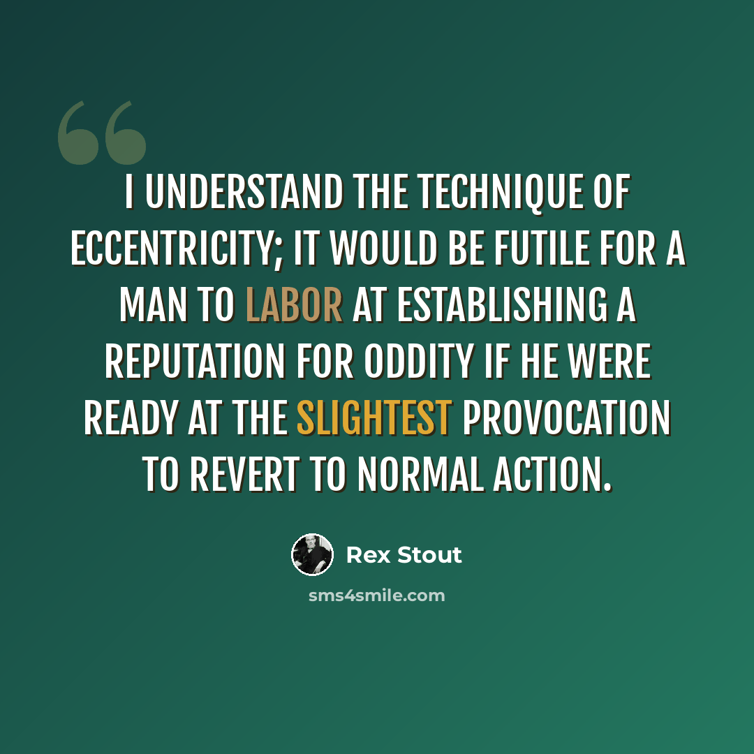 “I understand the technique of eccentricity; it would be futile for a man to labor at establishing a reputation for oddity if he were ready at the slightest provocation to revert to normal action.” quote by Rex Stout