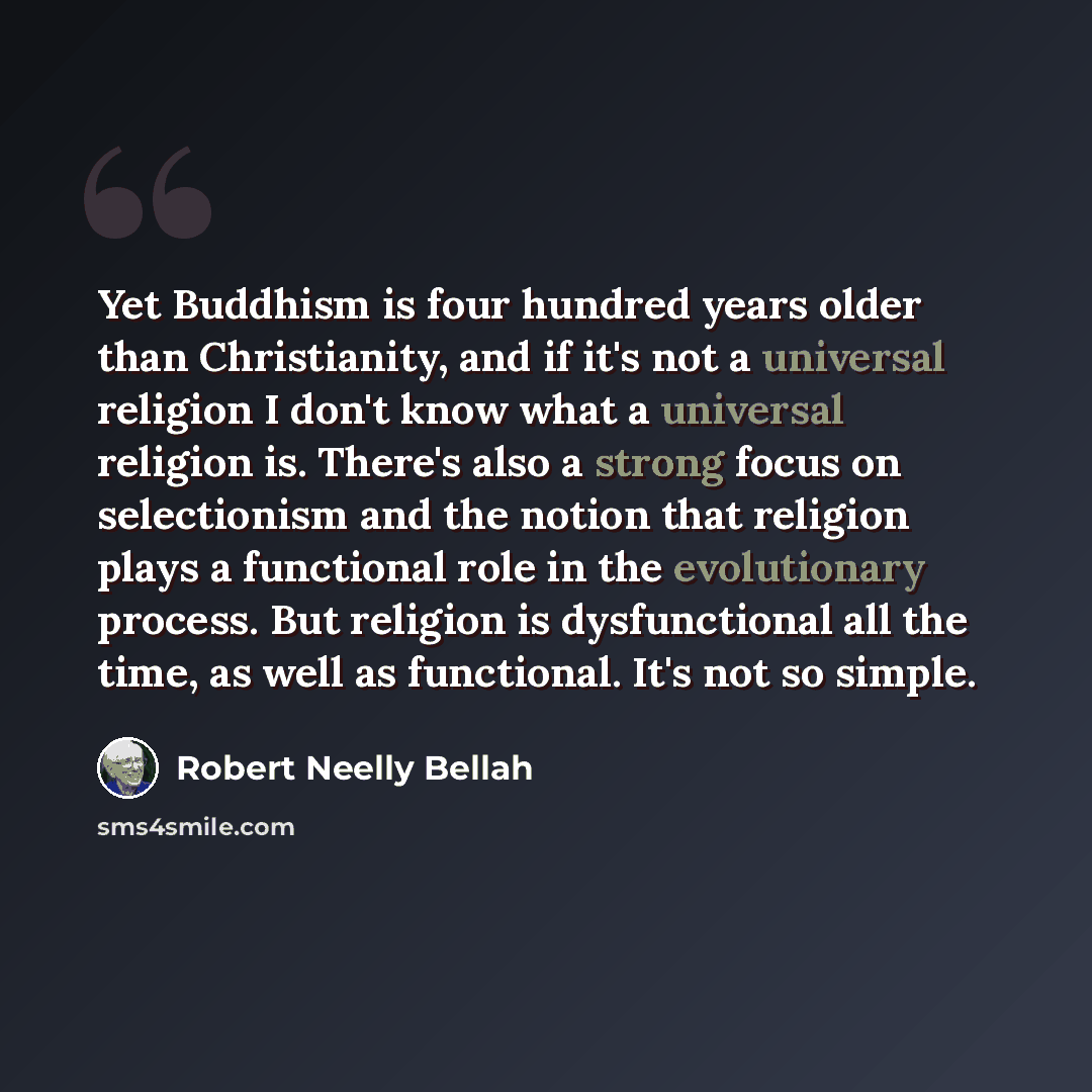 “Yet Buddhism is four hundred years older than Christianity, and if it's not a universal religion I don't know what a universal religion is. There's also a strong focus on selectionism and the notion that religion plays a functional role in the evolutionary process. But religion is dysfunctional…” quote by Robert Neelly Bellah