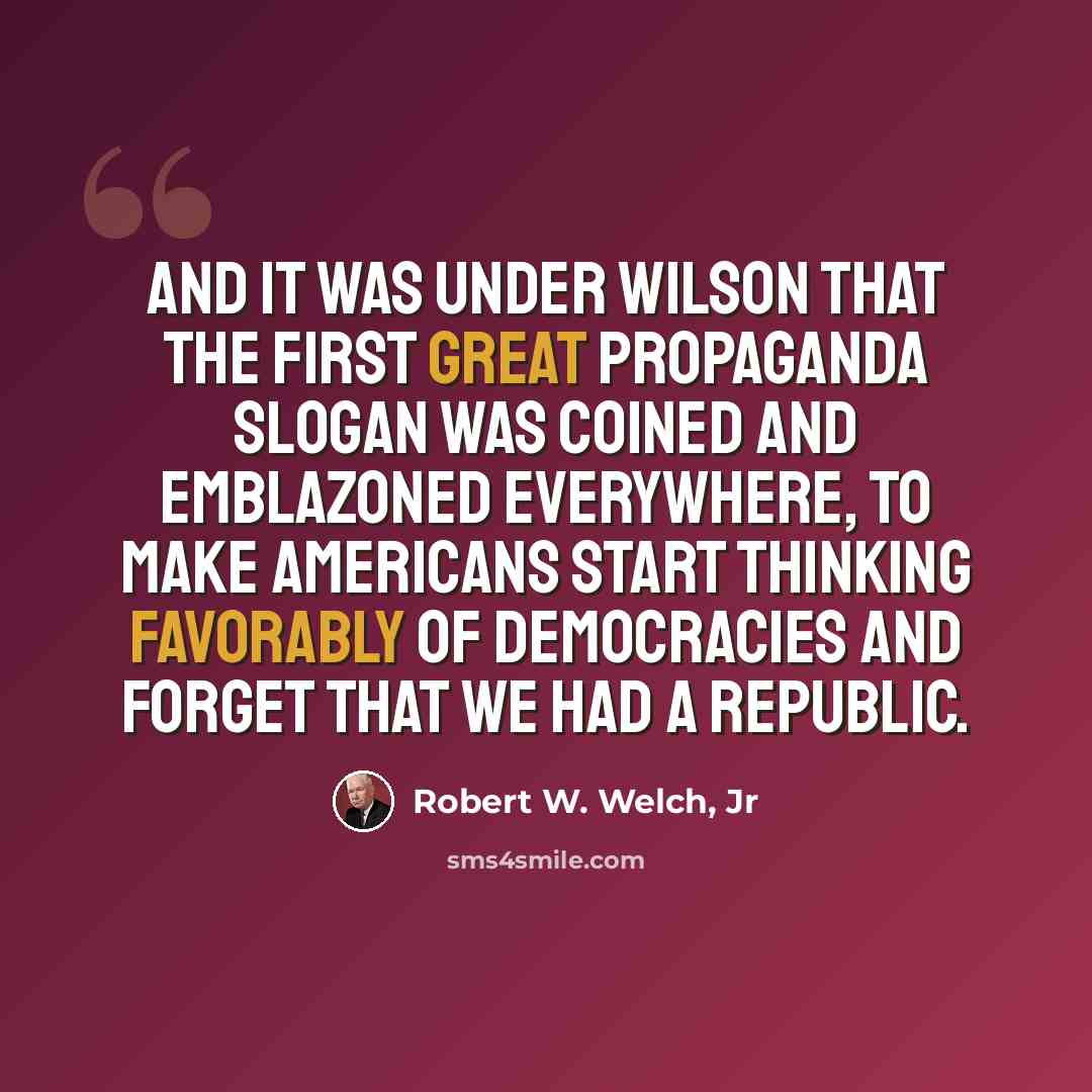 “And it was under Wilson that the first great propaganda slogan was coined and emblazoned everywhere, to make Americans start thinking favorably of democracies and forget that we had a republic.” quote by Robert W. Welch, Jr
