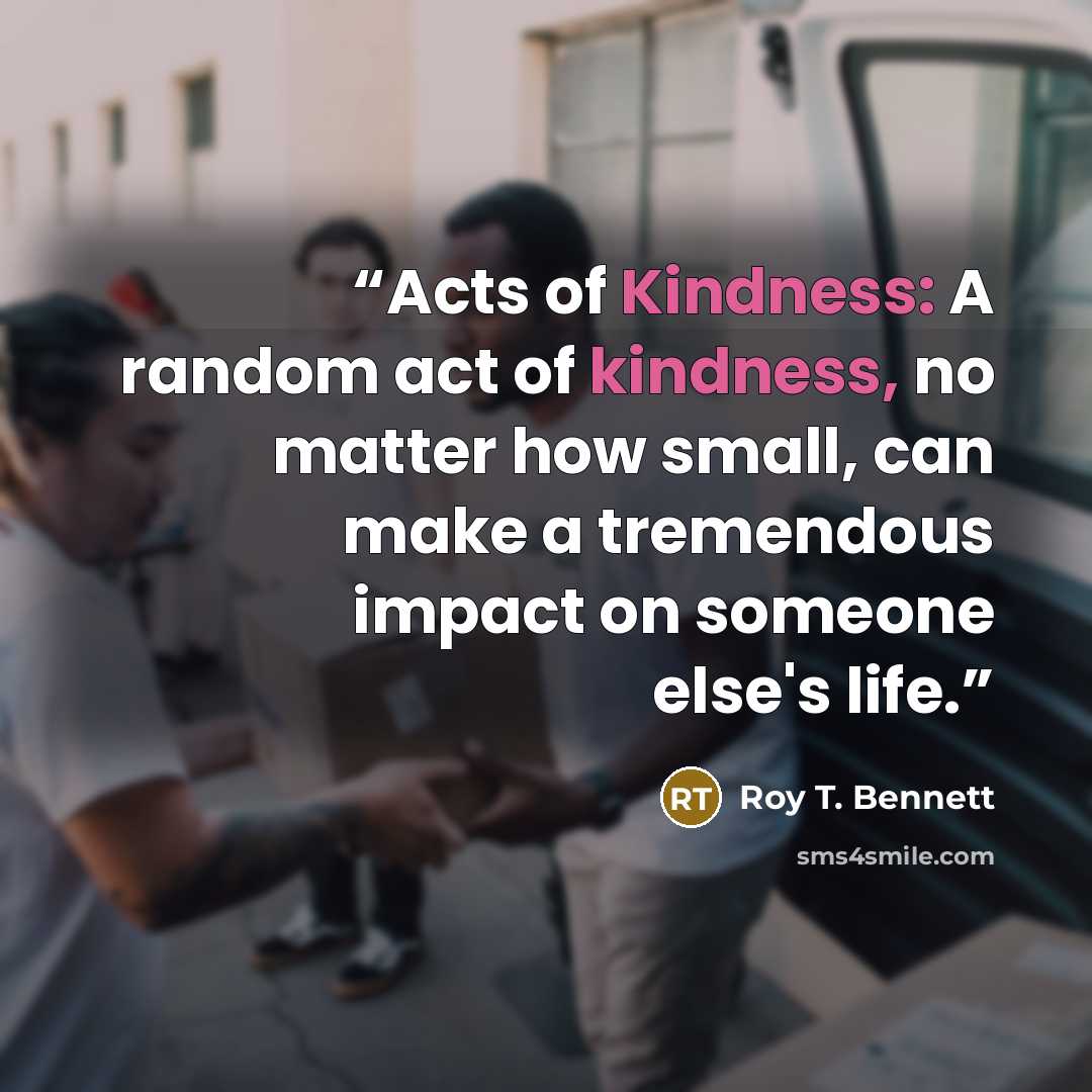 “Acts of Kindness: A random act of kindness, no matter how small, can make a tremendous impact on someone else's life.” quote by Roy T. Bennett