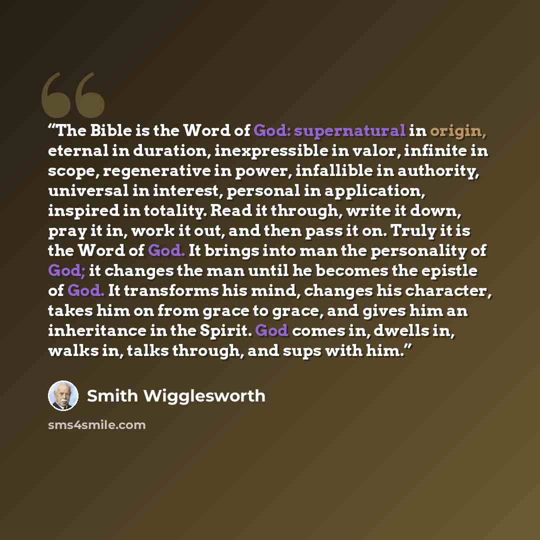 “The Bible is the Word of God: supernatural in origin, eternal in duration, inexpressible in valor, infinite in scope, regenerative in power, infallible in authority, universal in interest, personal in application, inspired in totality. Read it through, write it down, pray it in, work it out, and…” quote by Smith Wigglesworth