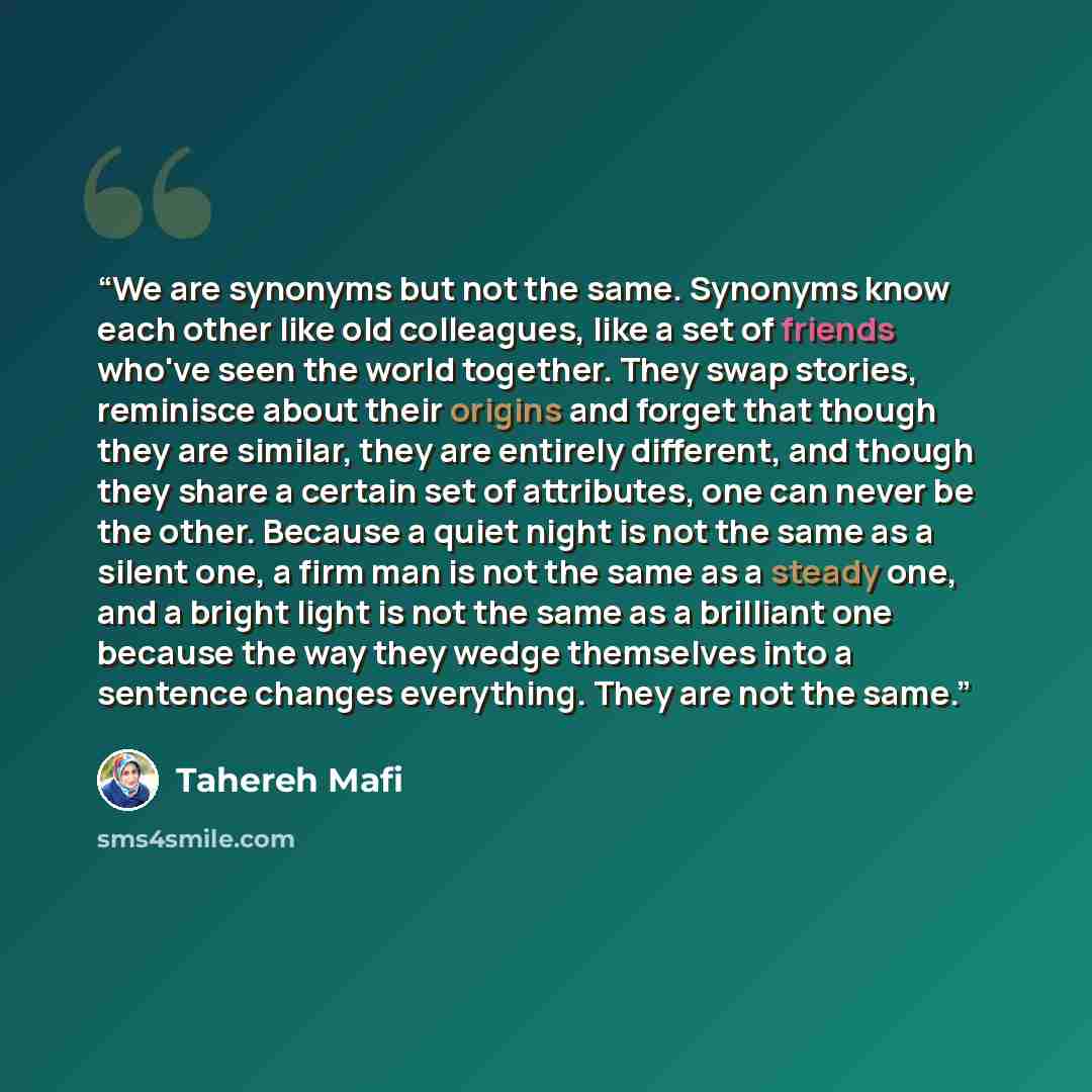 “We are synonyms but not the same. Synonyms know each other like old colleagues, like a set of friends who've seen the world together. They swap stories, reminisce about their origins and forget that though they are similar, they are entirely different, and though they share a certain set of…” quote by Tahereh Mafi