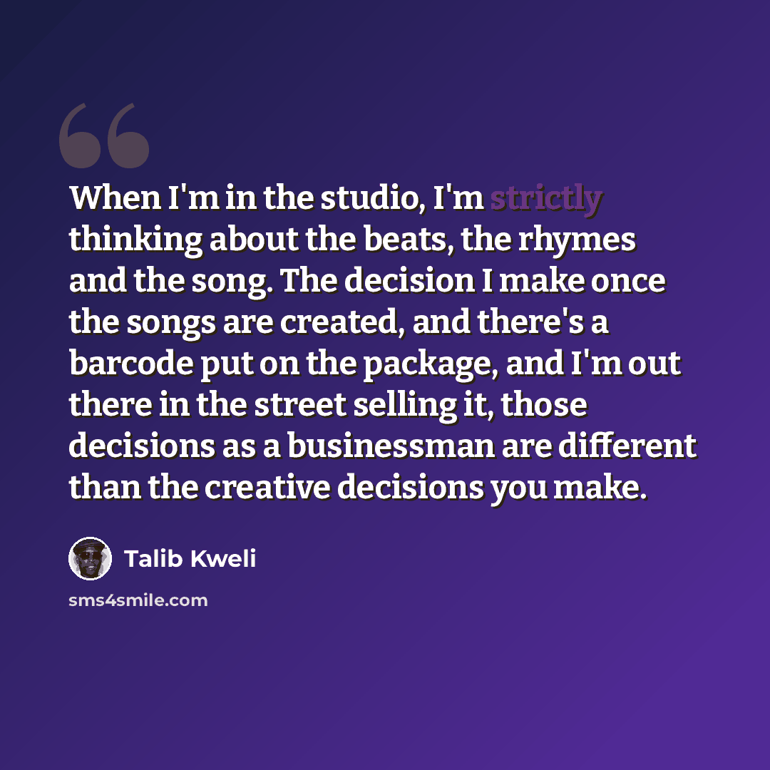 “When I'm in the studio, I'm strictly thinking about the beats, the rhymes and the song. The decision I make once the songs are created, and there's a barcode put on the package, and I'm out there in the street selling it, those decisions as a businessman are different than the creative decisions…” quote by Talib Kweli