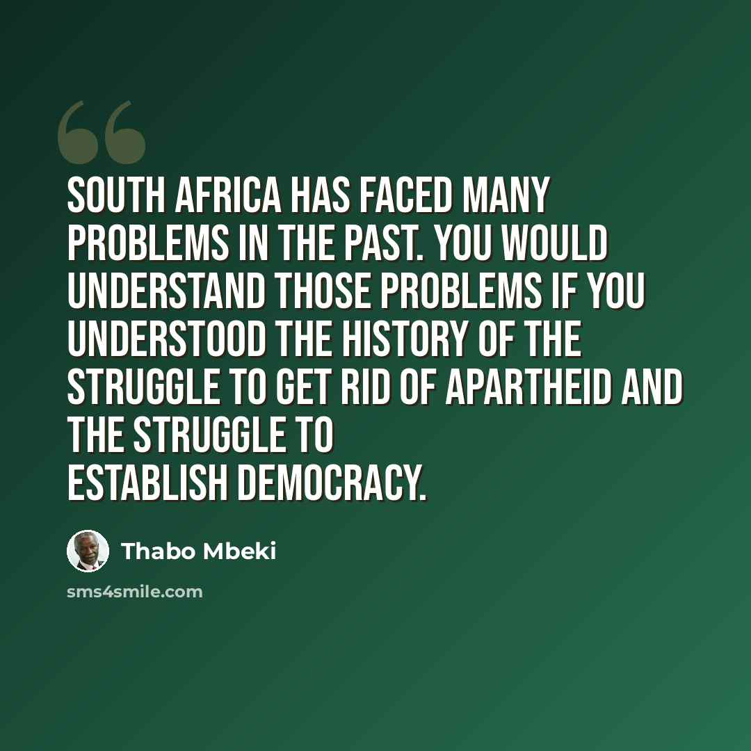 “South Africa has faced many problems in the past. You would understand those problems if you understood the history of the struggle to get rid of Apartheid and the struggle to establish democracy.” quote by Thabo Mbeki
