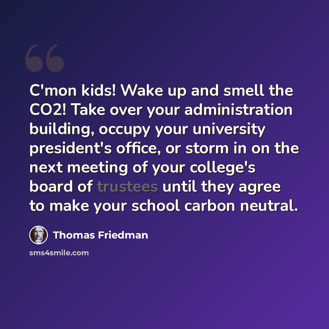 “C'mon kids! Wake up and smell the CO2! Take over your administration building, occupy your university president's office, or storm in on the next meeting of your college's board of trustees until they agree to make your school carbon neutral.” quote by Thomas Friedman