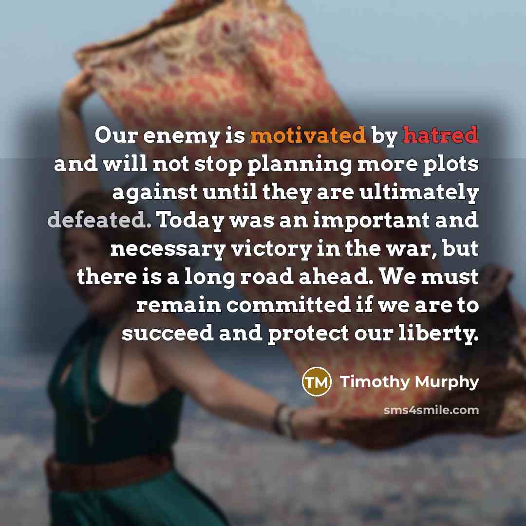 “Our enemy is motivated by hatred and will not stop planning more plots against until they are ultimately defeated. Today was an important and necessary victory in the war, but there is a long road ahead. We must remain committed if we are to succeed and protect our liberty.” quote by Timothy Murphy