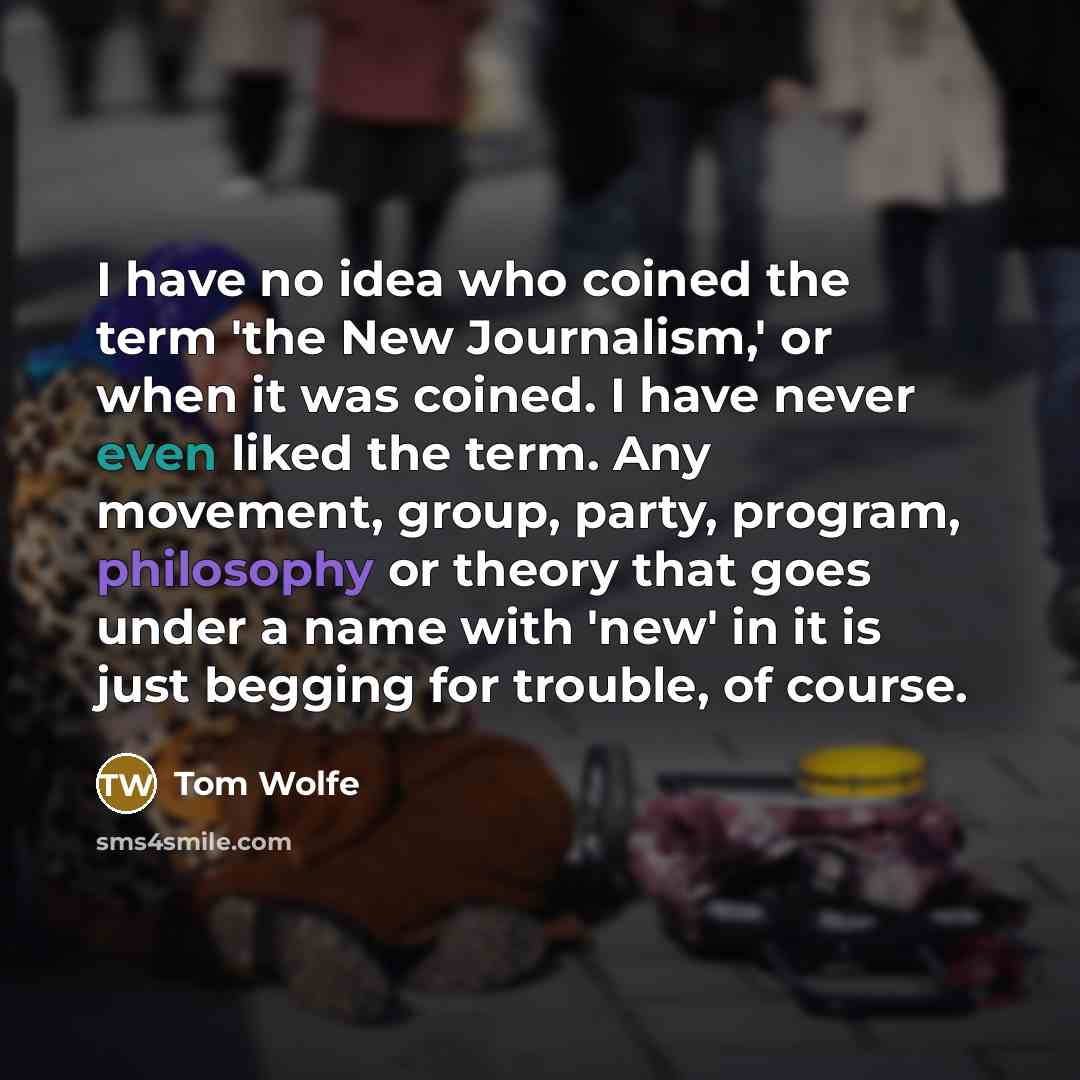 “I have no idea who coined the term 'the New Journalism,' or when it was coined. I have never even liked the term. Any movement, group, party, program, philosophy or theory that goes under a name with 'new' in it is just begging for trouble, of course.” quote by Tom Wolfe