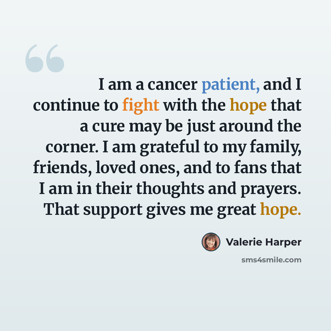 “I am a cancer patient, and I continue to fight with the hope that a cure may be just around the corner. I am grateful to my family, friends, loved ones, and to fans that I am in their thoughts and prayers. That support gives me great hope.” quote by Valerie Harper