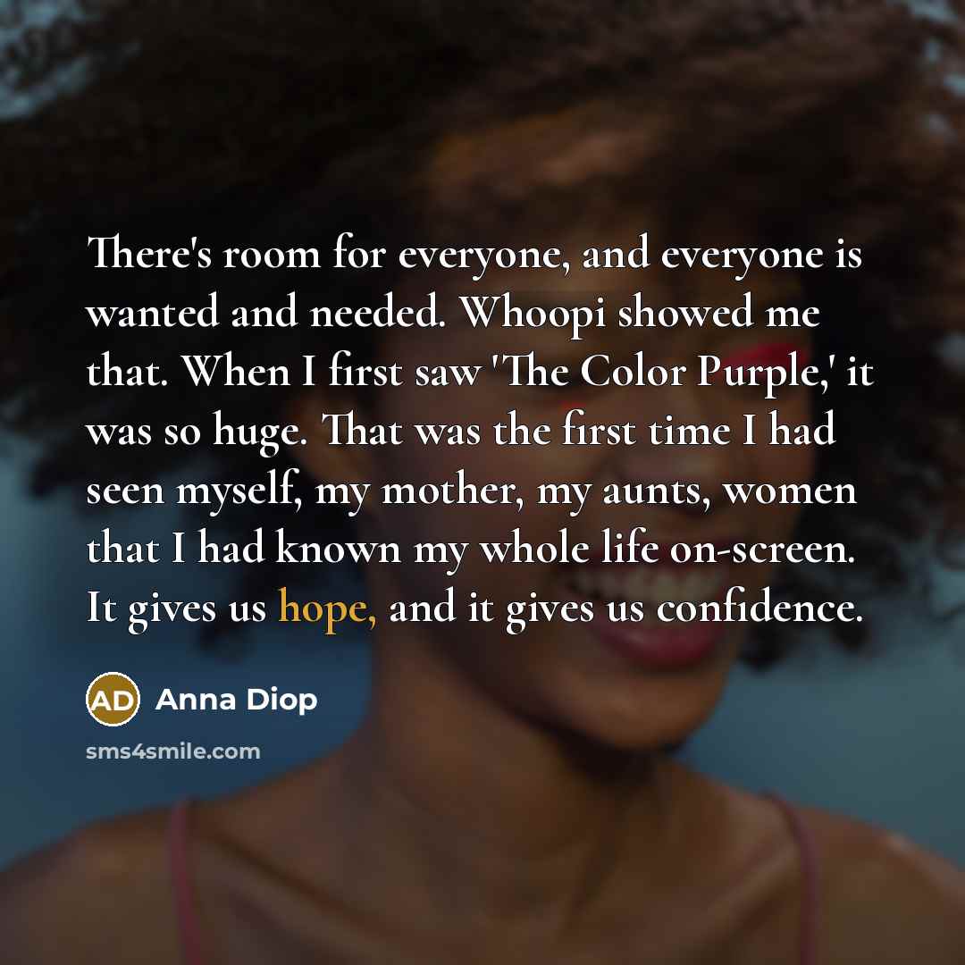 “There's room for everyone, and everyone is wanted and needed. Whoopi showed me that. When I first saw 'The Color Purple,' it was so huge. That was the first time I had seen myself, my mother, my aunts, women that I had known my whole life on-screen. It gives us hope, and it gives us confidence.” quote by Anna Diop