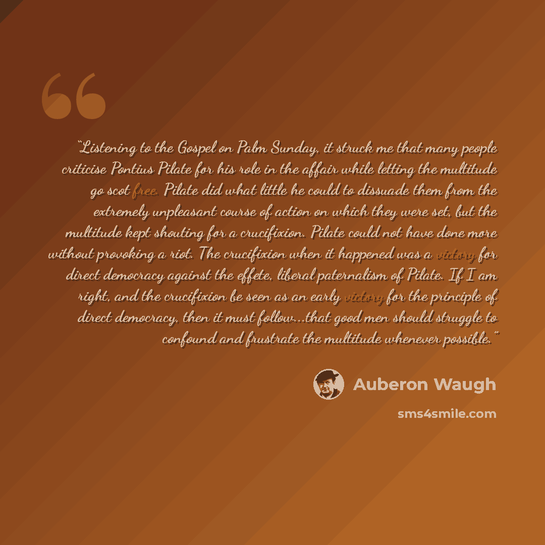 “Listening to the Gospel on Palm Sunday, it struck me that many people criticise Pontius Pilate for his role in the affair while letting the multitude go scot free. Pilate did what little he could to dissuade them from the extremely unpleasant course of action on which they were set, but the…” quote by auberon waugh