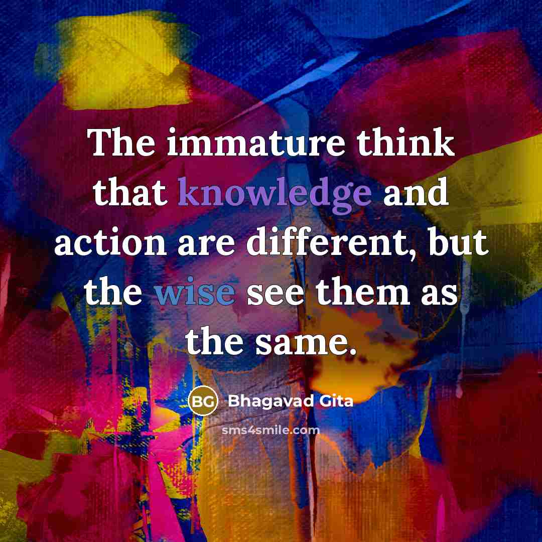 “The immature think that knowledge and action are different, but the wise see them as the same.” quote by Bhagavad Gita