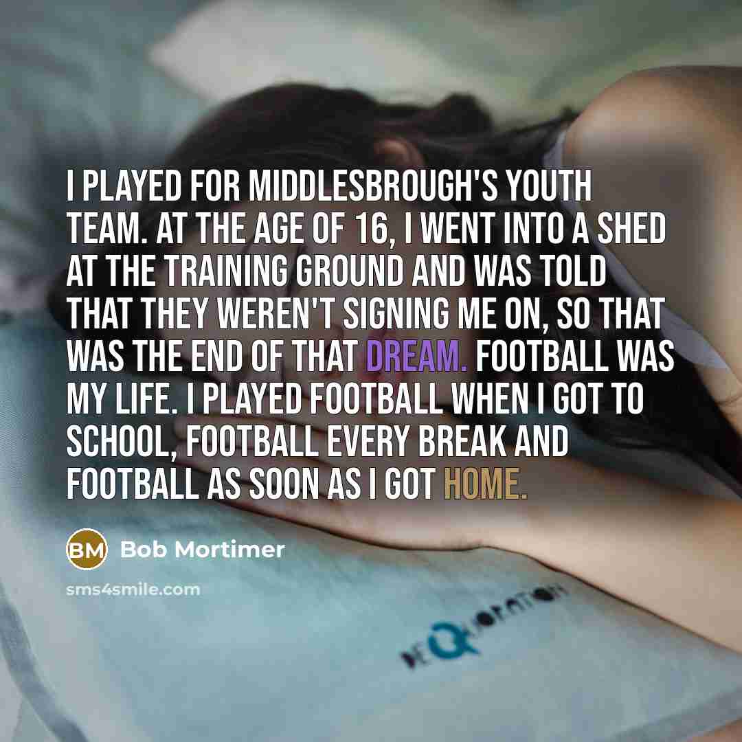 “I played for Middlesbrough's youth team. At the age of 16, I went into a shed at the training ground and was told that they weren't signing me on, so that was the end of that dream. Football was my life. I played football when I got to school, football every break and football as soon as I got home.” quote by Bob Mortimer