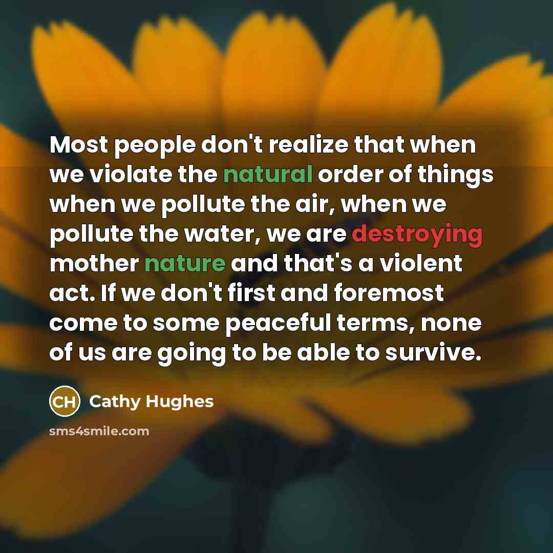 “Most people don't realize that when we violate the natural order of things when we pollute the air, when we pollute the water, we are destroying mother nature and that's a violent act. If we don't first and foremost come to some peaceful terms, none of us are going to be able to survive.” quote by Cathy Hughes