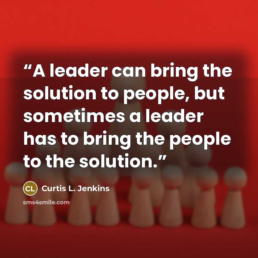 “A leader can bring the solution to people, but sometimes a leader has to bring the people to the solution.” quote by Curtis L. Jenkins