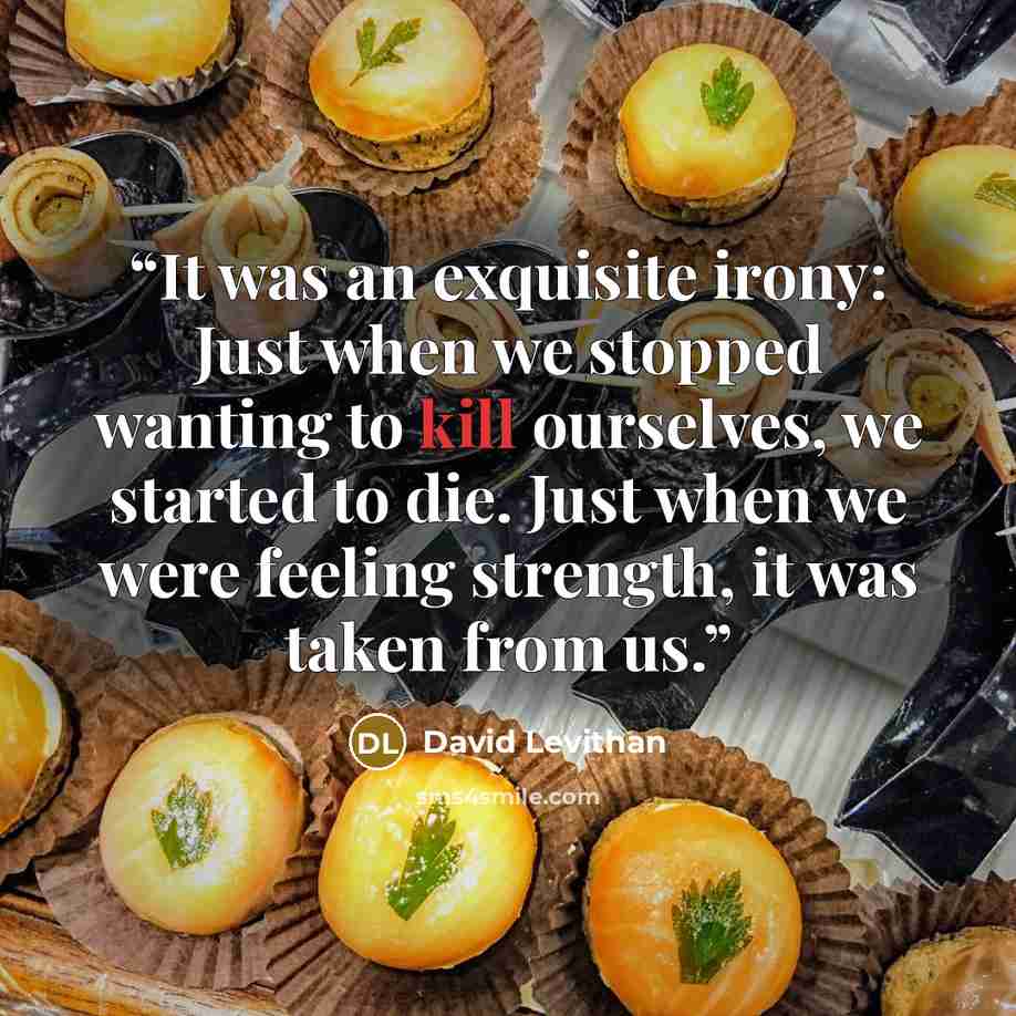 “It was an exquisite irony: Just when we stopped wanting to kill ourselves, we started to die. Just when we were feeling strength, it was taken from us.” quote by David Levithan