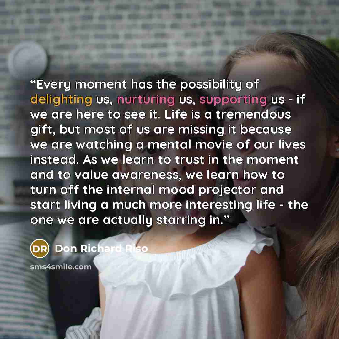 “Every moment has the possibility of delighting us, nurturing us, supporting us - if we are here to see it. Life is a tremendous gift, but most of us are missing it because we are watching a mental movie of our lives instead. As we learn to trust in the moment and to value awareness, we learn how…” quote by Don Richard Riso