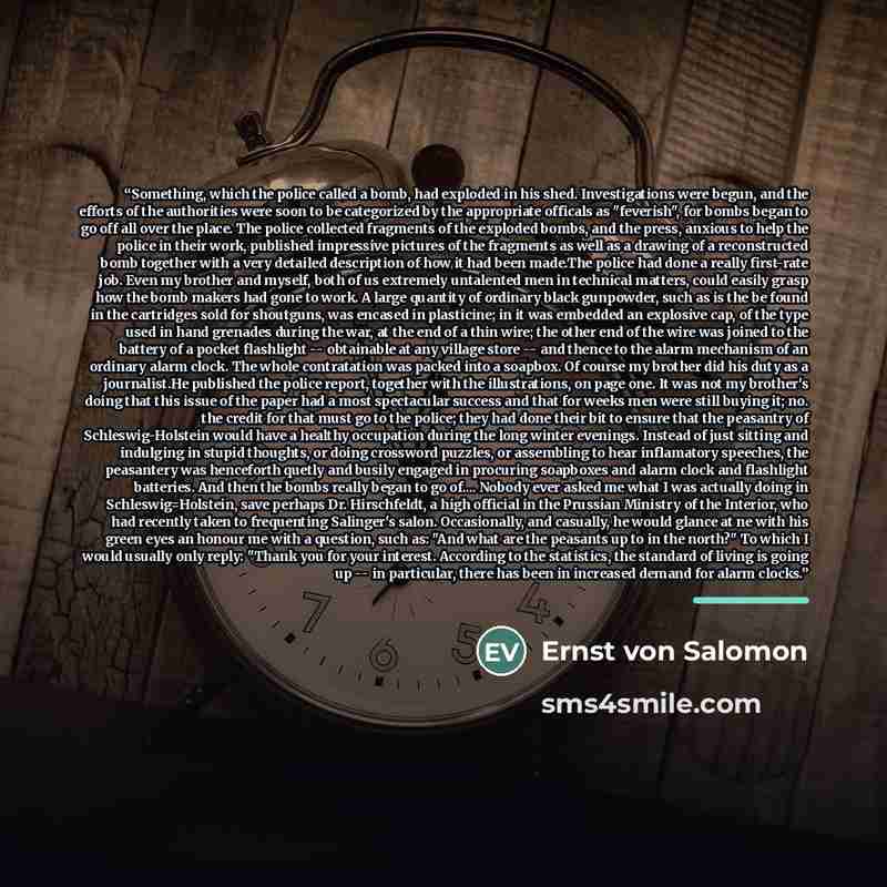 “Something, which the police called a bomb, had exploded in his shed. Investigations were begun, and the efforts of the authorities were soon to be categorized by the appropriate officals as "feverish", for bombs began to go off all over the place. The police collected fragments of the exploded…” quote by Ernst von Salomon