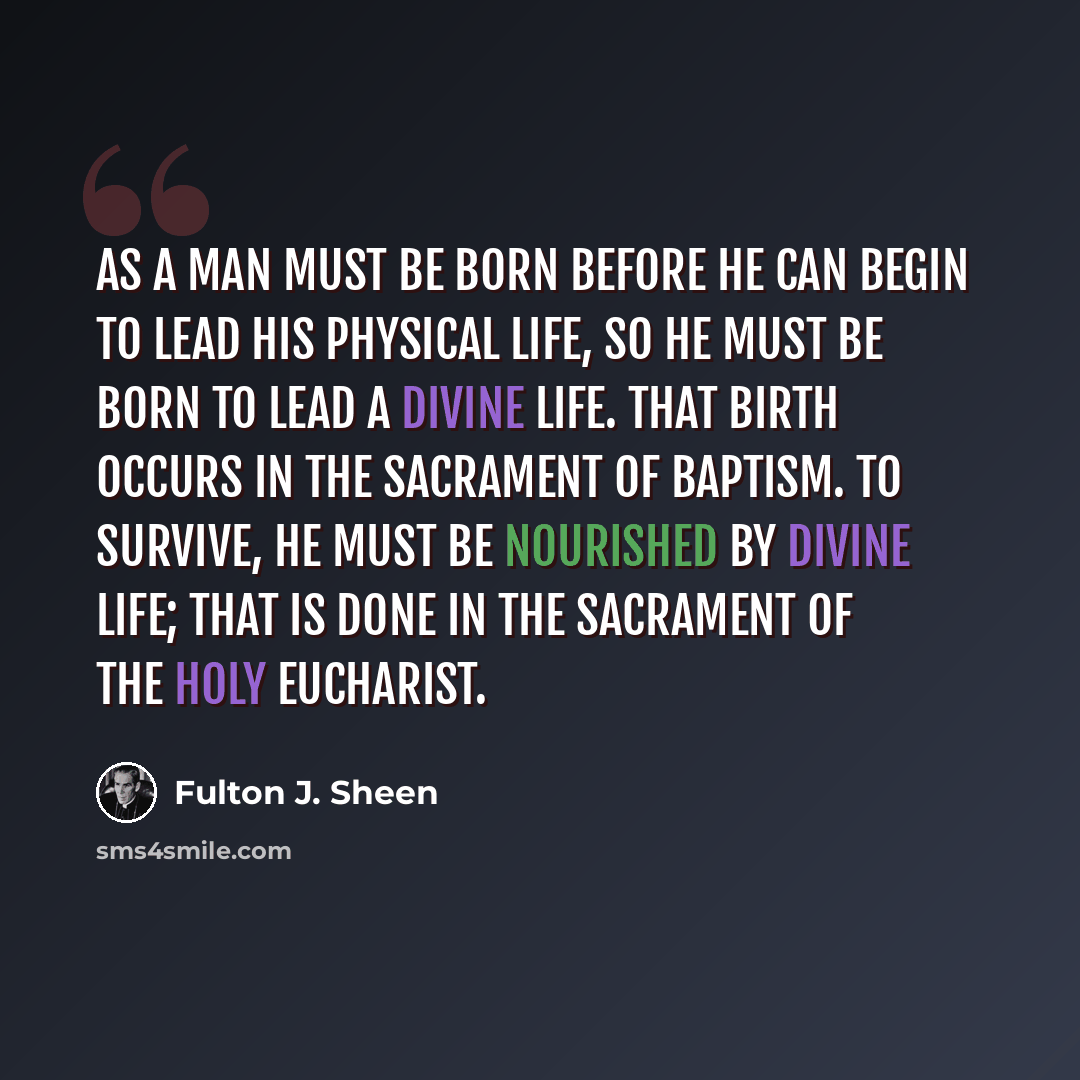 “As a man must be born before he can begin to lead his physical life, so he must be born to lead a Divine Life. That birth occurs in the Sacrament of Baptism. To survive, he must be nourished by Divine Life; that is done in the Sacrament of the Holy Eucharist.” quote by Fulton J. Sheen