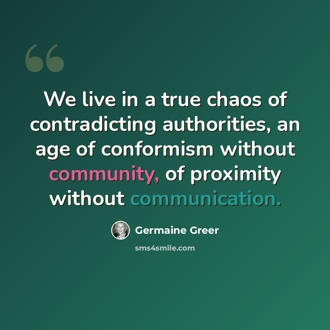 “We live in a true chaos of contradicting authorities, an age of conformism without community, of proximity without communication.” quote by Germaine Greer