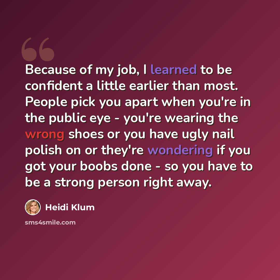 “Because of my job, I learned to be confident a little earlier than most. People pick you apart when you're in the public eye - you're wearing the wrong shoes or you have ugly nail polish on or they're wondering if you got your boobs done - so you have to be a strong person right away.” quote by Heidi Klum