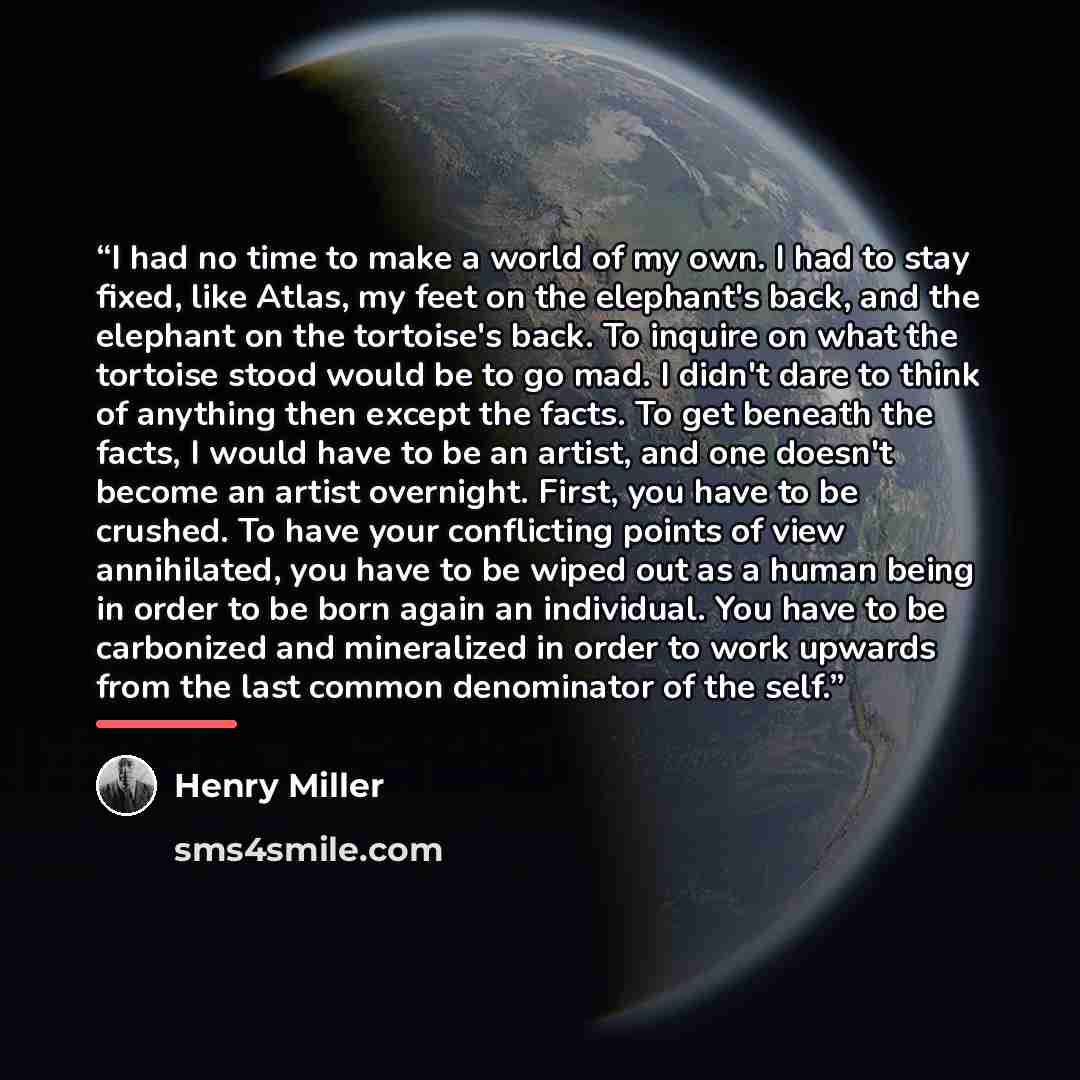 “I had no time to make a world of my own. I had to stay fixed, like Atlas, my feet on the elephant's back, and the elephant on the tortoise's back. To inquire on what the tortoise stood would be to go mad. I didn't dare to think of anything then except the facts. To get beneath the facts, I would…” quote by Henry Miller