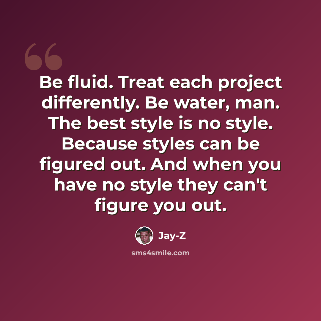 “Be fluid. Treat each project differently. Be water, man. The best style is no style. Because styles can be figured out. And when you have no style they can't figure you out.” quote by Jay-Z