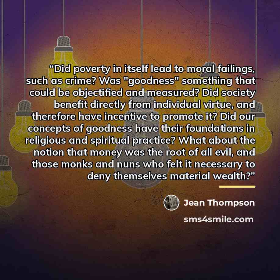“Did poverty in itself lead to moral failings, such as crime? Was "goodness" something that could be objectified and measured? Did society benefit directly from individual virtue, and therefore have incentive to promote it? Did our concepts of goodness have their foundations in religious and…” quote by Jean Thompson