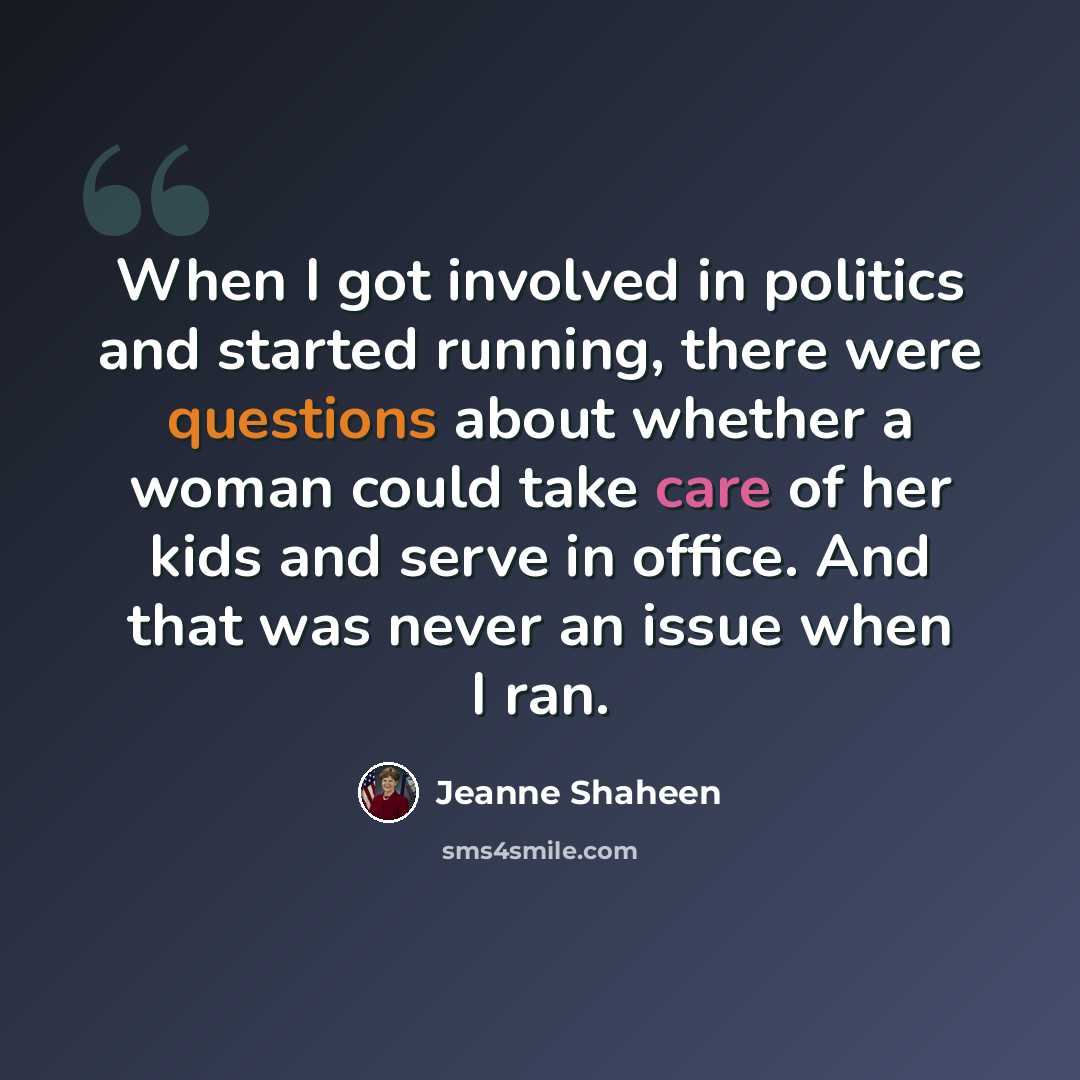 “When I got involved in politics and started running, there were questions about whether a woman could take care of her kids and serve in office. And that was never an issue when I ran.” quote by Jeanne Shaheen