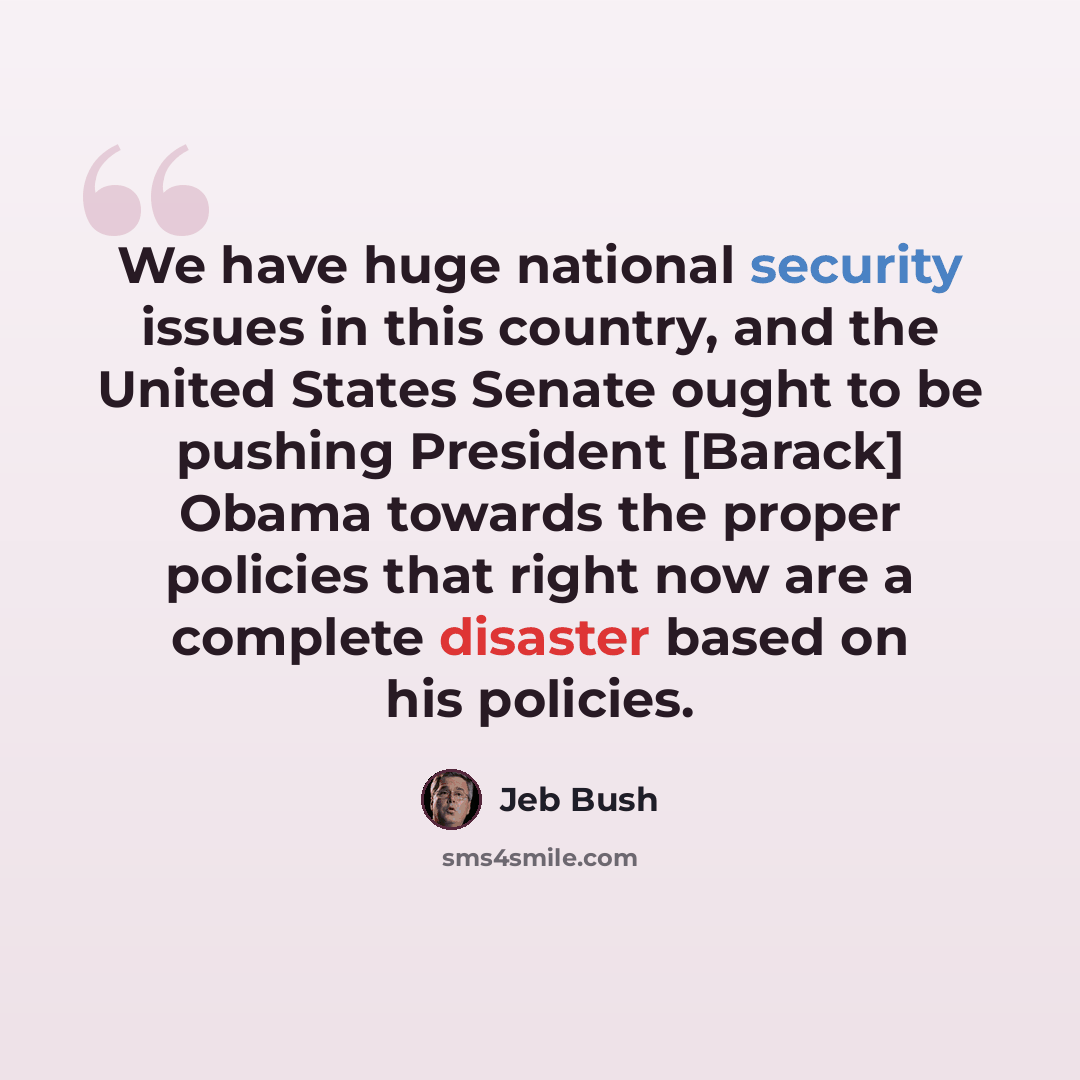 “We have huge national security issues in this country, and the United States Senate ought to be pushing President [Barack] Obama towards the proper policies that right now are a complete disaster based on his policies.” quote by Jeb Bush
