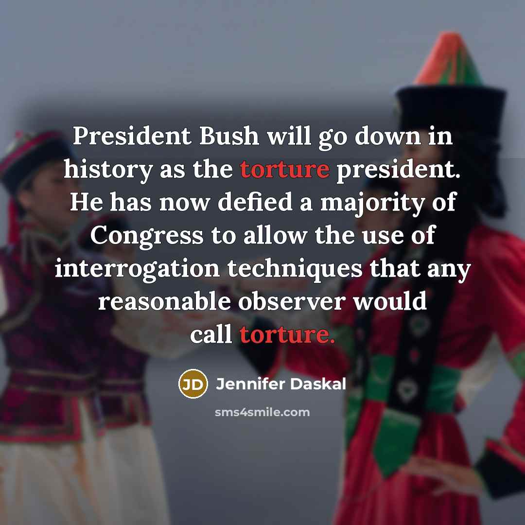 “President Bush will go down in history as the torture president. He has now defied a majority of Congress to allow the use of interrogation techniques that any reasonable observer would call torture.” quote by Jennifer Daskal