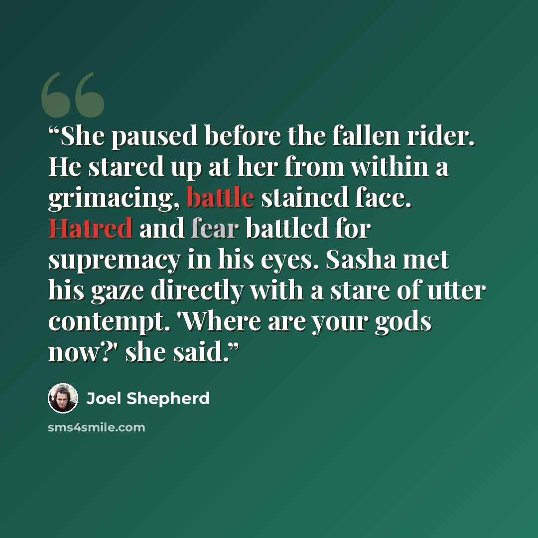 “She paused before the fallen rider. He stared up at her from within a grimacing, battle stained face. Hatred and fear battled for supremacy in his eyes. Sasha met his gaze directly with a stare of utter contempt. 'Where are your gods now?' she said.” quote by Joel Shepherd