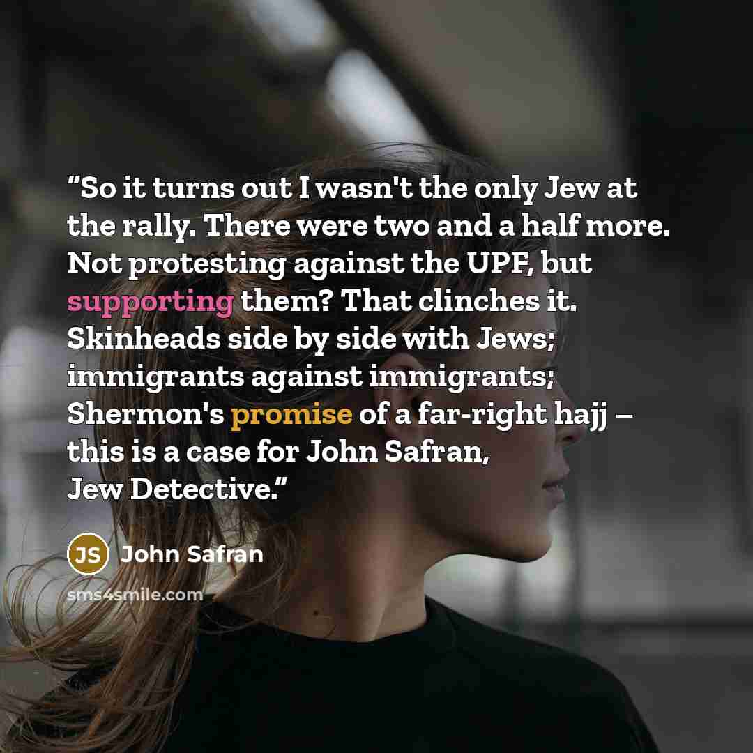 “So it turns out I wasn't the only Jew at the rally. There were two and a half more. Not protesting against the UPF, but supporting them? That clinches it. Skinheads side by side with Jews; immigrants against immigrants; Shermon's promise of a far-right hajj – this is a case for John Safran, Jew…” quote by John Safran