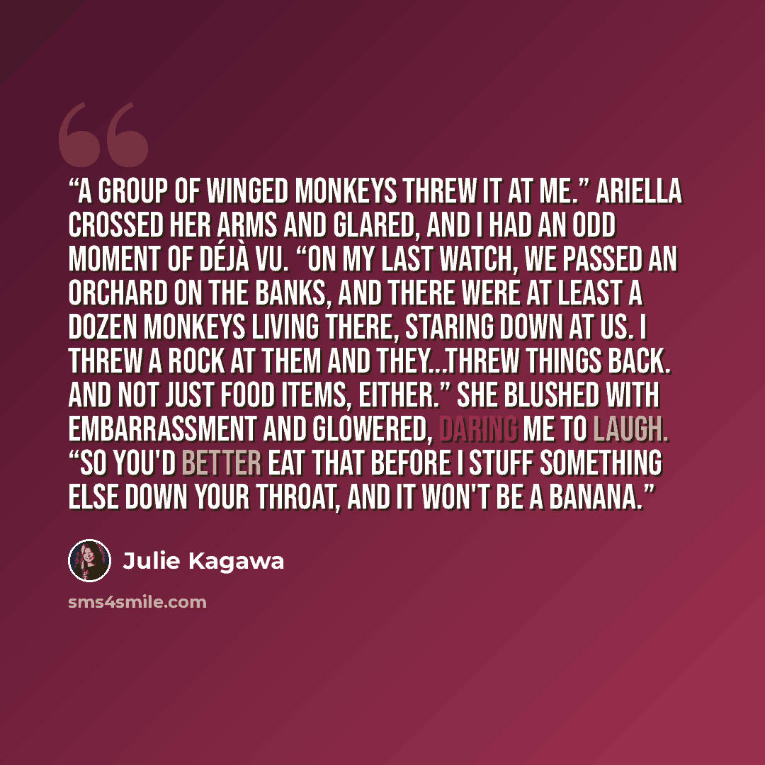 “A group of winged monkeys threw it at me.” Ariella crossed her arms and glared, and I had an odd moment of déjà vu. “On my last watch, we passed an orchard on the banks, and there were at least a dozen monkeys living there, staring down at us. I threw a rock at them and they...threw things back…” quote by Julie Kagawa