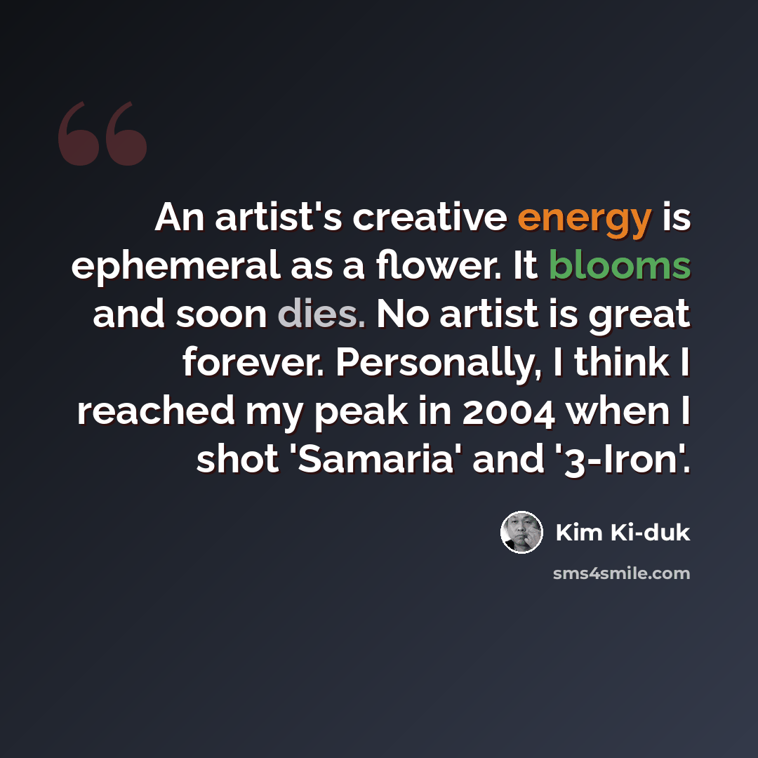 “An artist's creative energy is ephemeral as a flower. It blooms and soon dies. No artist is great forever. Personally, I think I reached my peak in 2004 when I shot 'Samaria' and '3-Iron'.” quote by Kim Ki-duk